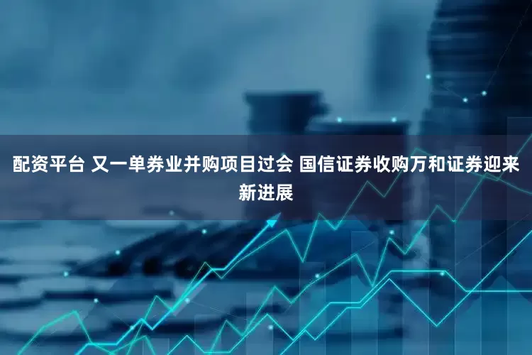 配资平台 又一单券业并购项目过会 国信证券收购万和证券迎来新进展