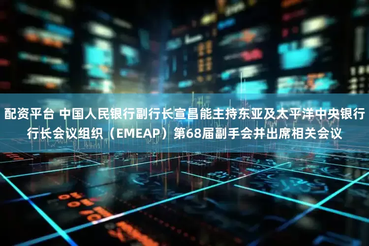 配资平台 中国人民银行副行长宣昌能主持东亚及太平洋中央银行行长会议组织（EMEAP）第68届副手会并出席相关会议