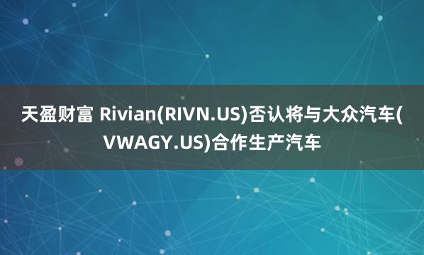 天盈财富 Rivian(RIVN.US)否认将与大众汽车(VWAGY.US)合作生产汽车