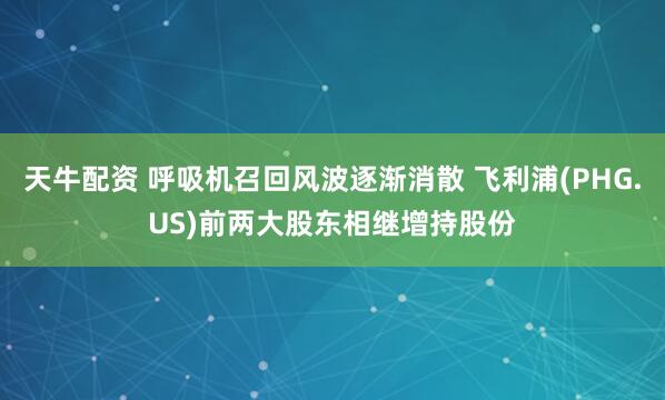 天牛配资 呼吸机召回风波逐渐消散 飞利浦(PHG.US)前两大股东相继增持股份