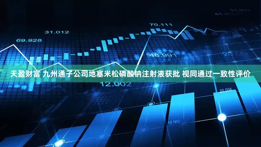 天盈财富 九州通子公司地塞米松磷酸钠注射液获批 视同通过一致性评价