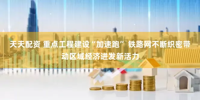 天天配资 重点工程建设“加速跑” 铁路网不断织密带动区域经济迸发新活力