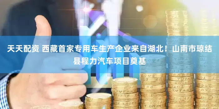 天天配资 西藏首家专用车生产企业来自湖北！山南市琼结县程力汽车项目奠基