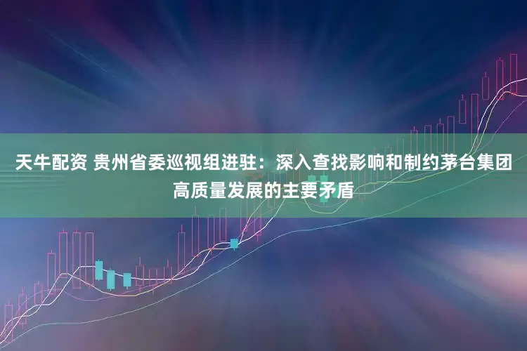 天牛配资 贵州省委巡视组进驻：深入查找影响和制约茅台集团高质量发展的主要矛盾
