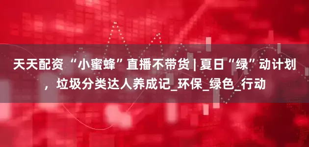 天天配资 “小蜜蜂”直播不带货 | 夏日“绿”动计划，垃圾分类达人养成记_环保_绿色_行动