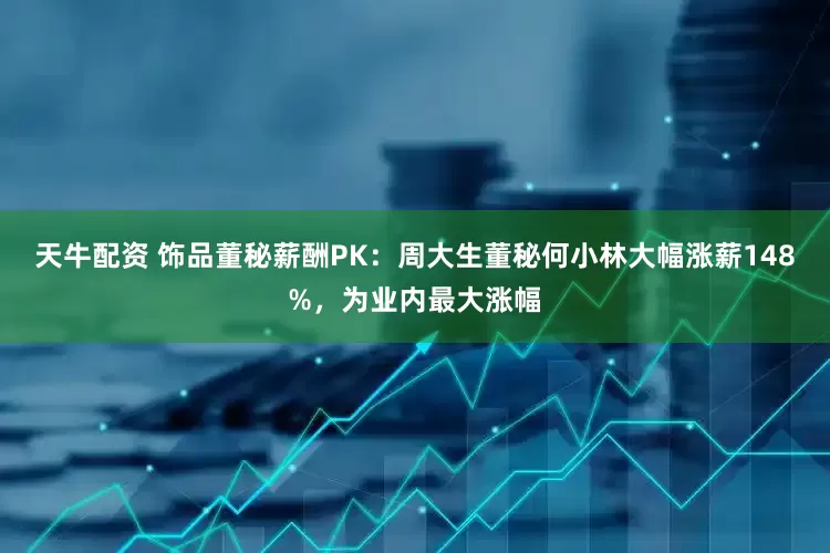 天牛配资 饰品董秘薪酬PK：周大生董秘何小林大幅涨薪148%，为业内最大涨幅