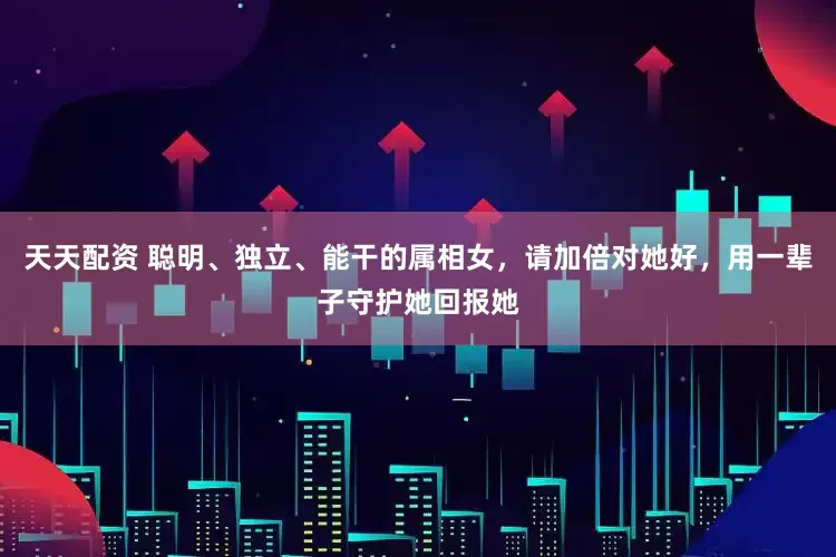 天天配资 聪明、独立、能干的属相女，请加倍对她好，用一辈子守护她回报她