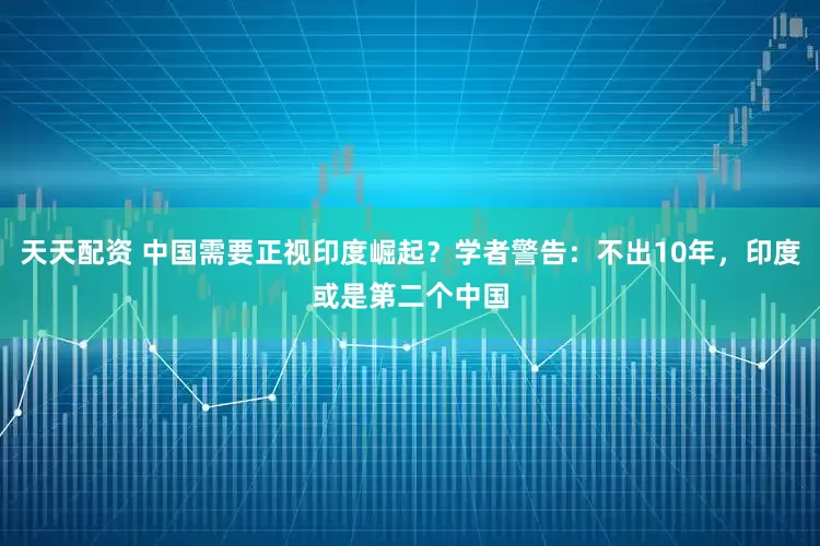 天天配资 中国需要正视印度崛起？学者警告：不出10年，印度或是第二个中国