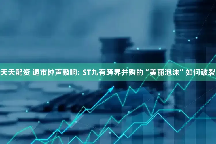 天天配资 退市钟声敲响: ST九有跨界并购的“美丽泡沫”如何破裂